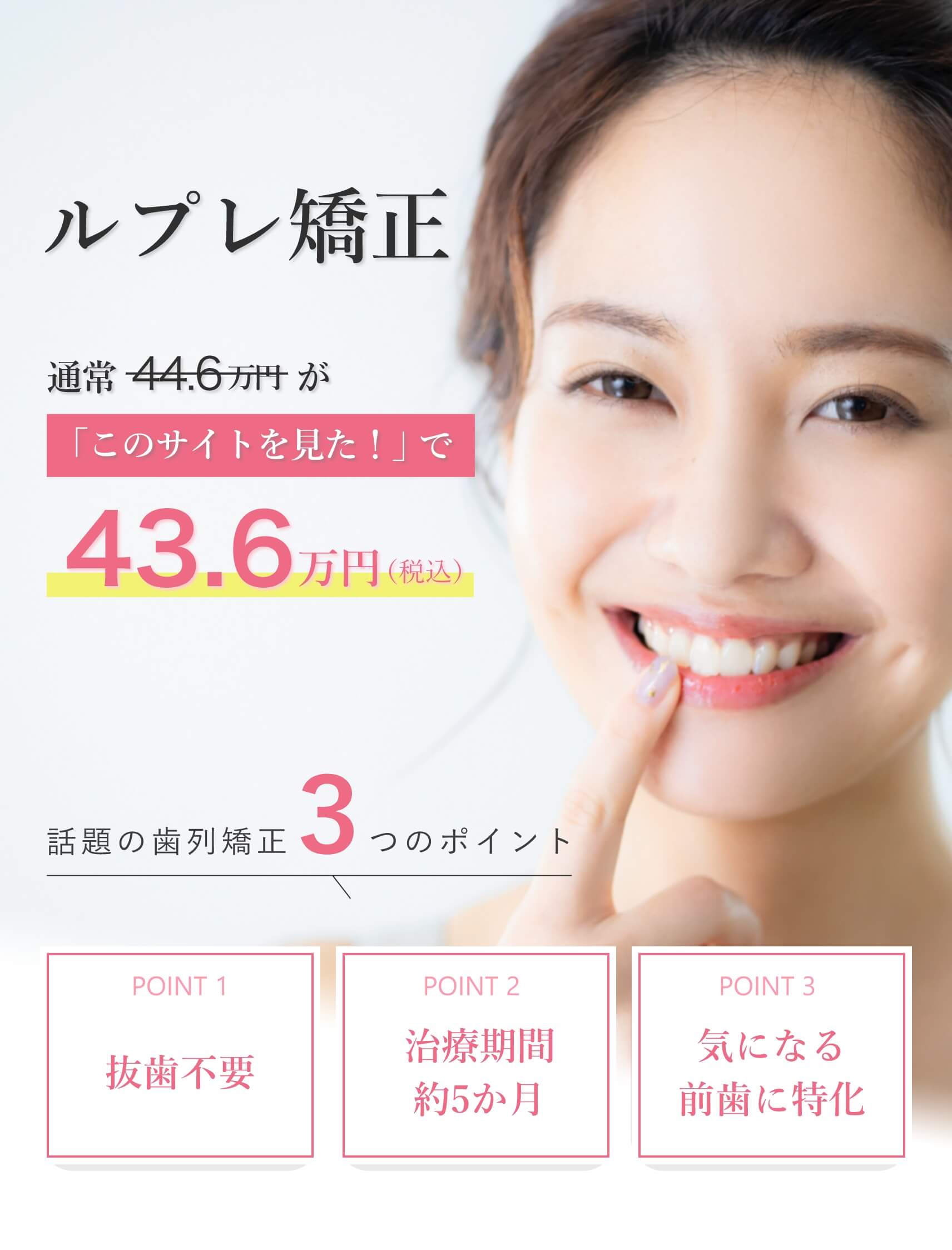 「マウスピース矯正」で口元が変わる。自分が好きになる。話題の歯列矯正3つのポイント。POINT1抜歯不要。POINT2治療期間約5か月。POINT3気になる前歯に特化