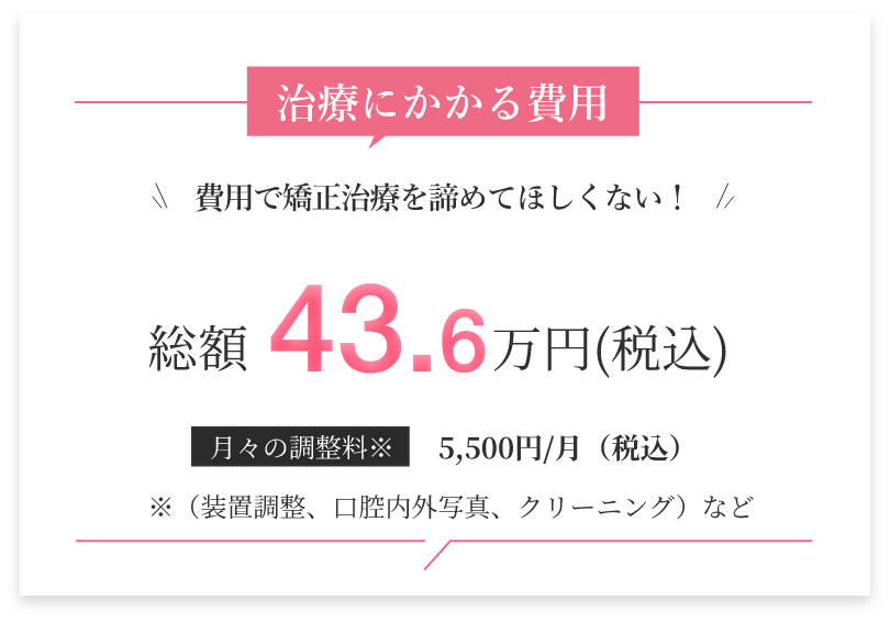 総額43.6万円でのお支払いで矯正治療を開始していただく事ができます。「矯正治療＝高い」というイメージで、歯列矯正を諦めておられた方にも始めていただきやすい価格でご提供しております。