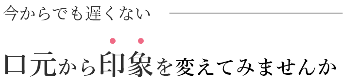 今からでも遅くない。口元から印象を変えてみませんか